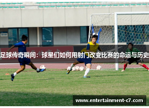 足球传奇瞬间：球星们如何用射门改变比赛的命运与历史