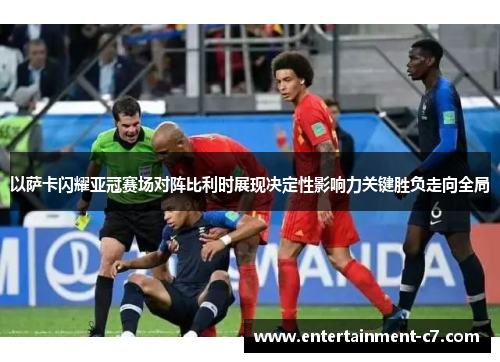 以萨卡闪耀亚冠赛场对阵比利时展现决定性影响力关键胜负走向全局