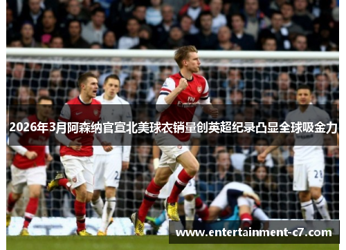 2026年3月阿森纳官宣北美球衣销量创英超纪录凸显全球吸金力
