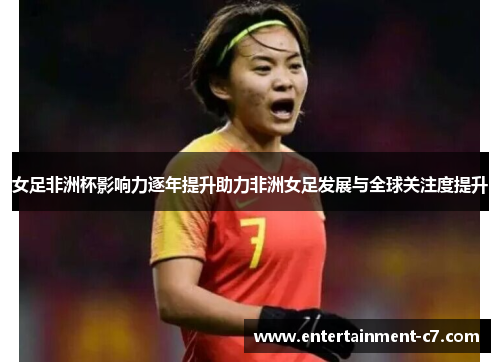 女足非洲杯影响力逐年提升助力非洲女足发展与全球关注度提升 女足非洲杯影响力逐年提升助力非洲女足发展与全球关注度提升