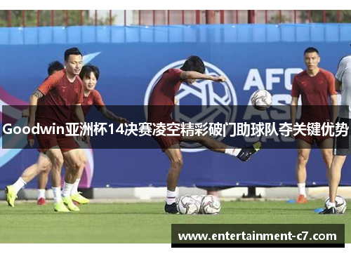 Goodwin亚洲杯14决赛凌空精彩破门助球队夺关键优势