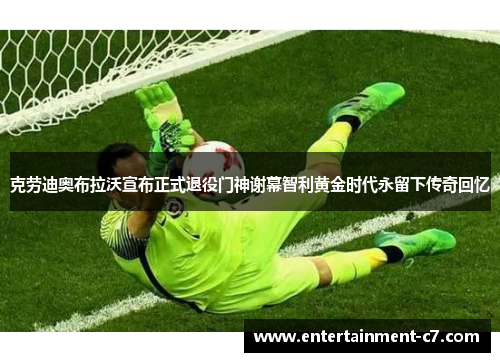 克劳迪奥布拉沃宣布正式退役门神谢幕智利黄金时代永留下传奇回忆