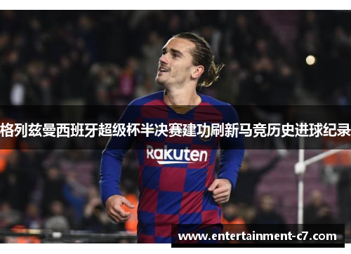格列兹曼西班牙超级杯半决赛建功刷新马竞历史进球纪录